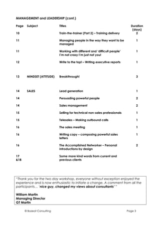 MANAGEMENT and LEADERSHIP (cont.)

Page    Subject              Titles                                             Duration
                                                                                 (days)
10                           Train-the-trainer (Part 2) – Training delivery        2

11                           Managing people in the way they want to be                1
                             managed

11                           Working with different and ‘difficult people’             1
                             I’m not crazy I’m just not you!

12                           Write to the top! – Writing executive reports             1



13      MINDSET (ATTITUDE)   Breakthrough!                                             3



14      SALES                Lead generation                                           1

14                           Persuading powerful people                                2

14                           Sales management                                          2

15                           Selling for technical non-sales professionals             1

15                           Telesales – Making outbound calls                         1

16                           The sales meeting                                         1

16                           Writing copy – composing powerful sales                   1
                             letters

16                           The Accomplished Networker – Personal                     2
                             introductions by design

17                           Some more kind words from current and
&18                          previous clients




“Thank you for the two day workshop, everyone without exception enjoyed the
experience and is now enthusiastic to initiate a change. A comment from all the
participants… ‘nice guy, changed my views about consultants’ ”

William Martin
Managing Director
GT Martin

       © Bozeat Consulting                                                    Page 3
 