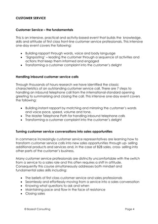 CUSTOMER SERVICE


Customer Service – the fundamentals

This is an intensive, practical and activity-based event that builds the knowledge,
skills and attitude of first class front-line customer service professionals. This intensive
one-day event covers the following:

   •   Building rapport through words, voice and body language
   •   ‘Signposting’ – leading the customer through a sequence of activities and
       actions that keep them informed and engaged
   •   Transforming a customer complaint into the customer’s delight


Handling inbound customer service calls

Through thousands of hours research we have identified the classic
characteristics of an outstanding customer service call. There are 7 steps to
handling an inbound telephone call from the international-standard opening
greeting to summarising and closing the call. This intensive one-day event covers
the following:

   •   Building instant rapport by matching and mirroring the customer’s words
       and voice pace, speed, volume and tone.
   •   The Master Telephone Path for handling inbound telephone calls
   •   Transforming a customer complaint into the customer’s delight


Turning customer service conversations into sales opportunities

In commerce increasingly customer service representatives are learning how to
transform customer service calls into new sales opportunities through up- selling
additional products and services and, in the case of B2B sales, cross- selling into
other parts of the customer’s business.

Many customer service professionals are distinctly uncomfortable with the switch
from a service to a sales role and this often requires a shift in attitude.
Consequently this course simultaneously addresses both mindset and
fundamental sales skills including:

   •   The beliefs of first class customer service and sales professionals
   •   Seamlessly and effortlessly moving from a service into a sales conversation
   •   Knowing what questions to ask and when
   •   Maintaining pace and flow in the face of resistance
   •   Closing sales



       © Bozeat Consulting                                                     Page 4
 