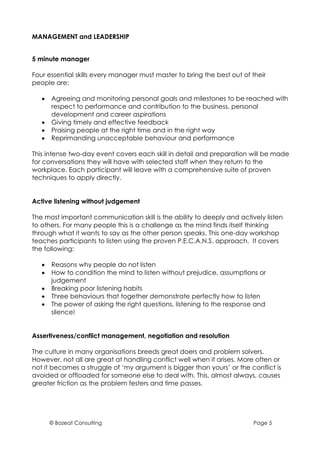 MANAGEMENT and LEADERSHIP


5 minute manager

Four essential skills every manager must master to bring the best out of their
people are:

   •   Agreeing and monitoring personal goals and milestones to be reached with
       respect to performance and contribution to the business, personal
       development and career aspirations
   •   Giving timely and effective feedback
   •   Praising people at the right time and in the right way
   •   Reprimanding unacceptable behaviour and performance

This intense two-day event covers each skill in detail and preparation will be made
for conversations they will have with selected staff when they return to the
workplace. Each participant will leave with a comprehensive suite of proven
techniques to apply directly.


Active listening without judgement

The most important communication skill is the ability to deeply and actively listen
to others. For many people this is a challenge as the mind finds itself thinking
through what it wants to say as the other person speaks. This one-day workshop
teaches participants to listen using the proven P.E.C.A.N.S. approach. It covers
the following:

   •   Reasons why people do not listen
   •   How to condition the mind to listen without prejudice, assumptions or
       judgement
   •   Breaking poor listening habits
   •   Three behaviours that together demonstrate perfectly how to listen
   •   The power of asking the right questions, listening to the response and
       silence!


Assertiveness/conflict management, negotiation and resolution

The culture in many organisations breeds great doers and problem solvers.
However, not all are great at handling conflict well when it arises. More often or
not it becomes a struggle of ‘my argument is bigger than yours’ or the conflict is
avoided or offloaded for someone else to deal with. This, almost always, causes
greater friction as the problem festers and time passes.




       © Bozeat Consulting                                               Page 5
 