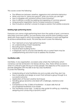 This course covers the following:

   •   The differences between assertive, aggressive and submissive behaviour
   •   When and how to ‘stand your ground’ when you know you are right
   •   How to disagree with someone without them knowing it
   •   How to diffuse a conflict by seeking and agreeing on common ground
   •   Using powerful negotiation tactics to keep everyone on board
   •   How to build on another’s answer to shape a solution that satisfies everyone


Building high-performing teams

Everyone can name a high-performing team from the worlds of sport, commerce,
education and even politics. Success leaves clues and this team building course
deals with those aspects which encourage team members to work well together
to achieve extraordinary results. This one-day event covers the following:

   •   The 7 elements of any high-performing team
   •   An understanding of team leadership
   •   Recruiting team members
   •   Practical team building tactics
   •   A diagnostic tool to uncover and identify why a current team may be
       underperforming and what to do to address the situation


Facilitation skills

Inevitably, in any organisation, occasions arise where the method by which
consensus can be achieved is not always obvious. Also, there will be occasions
when it is critical to gain the buy-in of key people. The objective of this course is to
provide delegates with the skills to be top class facilitators.
It covers the following:

   •   Understanding of what facilitators do and crucially what they don't do
   •   How to develop and design an event that will lead a group through to a
       successful outcome
   •   Application of the best creative techniques
   •   Handling group dynamics and deal with challenges, resistance and
       disruption
   •   Competence in the 12 Skills of Facilitation - A dozen skills that all
       accomplished facilitators must master
   •   The 'Facilitators route map' - a step-by-step guide for setting up, marketing,
       designing and conducting a dynamic event




       © Bozeat Consulting                                                  Page 6
 