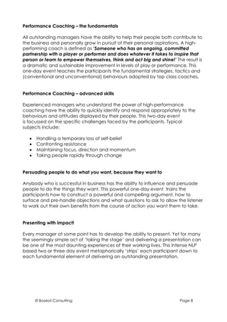 Performance Coaching – the fundamentals

All outstanding managers have the ability to help their people both contribute to
the business and personally grow in pursuit of their personal aspirations. A high-
performing coach is defined as ‘Someone who has an ongoing, committed
partnership with a player or performer and does whatever it takes to inspire that
person or team to empower themselves, think and act big and shine!’ The result is
a dramatic and sustainable improvement in levels of play or performance. This
one-day event teaches the participants the fundamental strategies, tactics and
(conventional and unconventional) behaviours adopted by top class coaches.


Performance Coaching – advanced skills

Experienced managers who understand the power of high-performance
coaching have the ability to quickly identify and respond appropriately to the
behaviours and attitudes displayed by their people. This two-day event
is focussed on the specific challenges faced by the participants. Typical
subjects include:

   •   Handling a temporary loss of self-belief
   •   Confronting resistance
   •   Maintaining focus, direction and momentum
   •   Taking people rapidly through change


Persuading people to do what you want, because they want to

Anybody who is successful in business has the ability to influence and persuade
people to do the things they want. This powerful one-day event trains the
participants how to construct a powerful and compelling argument, how to
surface and pre-handle objections and what questions to ask to allow the listener
to work out their own benefits from the course of action you want them to take.


Presenting with impact!

Every manager at some point has to develop the ability to present. Yet for many
the seemingly simple act of ‘taking the stage’ and delivering a presentation can
be one of the most daunting experiences of their working lives. This intense NLP
based two or three day event metaphorically ‘strips’ each participant down to
each fundamental element of delivering an outstanding presentation.




       © Bozeat Consulting                                             Page 8
 