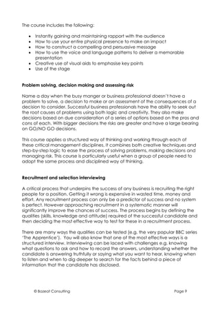 The course includes the following:

   •   Instantly gaining and maintaining rapport with the audience
   •   How to use your entire physical presence to make an impact
   •   How to construct a compelling and persuasive message
   •   How to use the voice and language patterns to deliver a memorable
       presentation
   •   Creative use of visual aids to emphasise key points
   •   Use of the stage


Problem solving, decision making and assessing risk

Name a day when the busy manger or business professional doesn’t have a
problem to solve, a decision to make or an assessment of the consequences of a
decision to consider. Successful business professionals have the ability to seek out
the root causes of problems using both logic and creativity. They also make
decisions based on due consideration of a series of options based on the pros and
cons of each. With bigger decisions the risks are greater and have a large bearing
on GO/NO GO decisions.

This course applies a structured way of thinking and working through each of
these critical management disciplines. It combines both creative techniques and
step-by-step logic to ease the process of solving problems, making decisions and
managing risk. This course is particularly useful when a group of people need to
adopt the same process and disciplined way of thinking.


Recruitment and selection interviewing

A critical process that underpins the success of any business is recruiting the right
people for a position. Getting it wrong is expensive in wasted time, money and
effort. Any recruitment process can only be a predictor of success and no system
is perfect. However approaching recruitment in a systematic manner will
significantly improve the chances of success. The process begins by defining the
qualities (skills, knowledge and attitude) required of the successful candidate and
then deciding the most effective way to test for these in a recruitment process.

There are many ways the qualities can be tested (e.g. the very popular BBC series
‘The Apprentice’). You will also know that one of the most effective ways is a
structured interview. Interviewing can be laced with challenges e.g. knowing
what questions to ask and how to record the answers, understanding whether the
candidate is answering truthfully or saying what you want to hear, knowing when
to listen and when to dig deeper to search for the facts behind a piece of
information that the candidate has disclosed.




       © Bozeat Consulting                                               Page 9
 