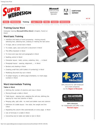 Training Course Word




                                                                                                                                      nl | fr

     Home          Webdesign            Training          Logo / Print           Video    Contact   References
  Office Training Adobe Training Programming Training AV Training CMS Training 3D Training Google Training Technical Training

     Training Course Word
     Computer training Microsoft Office Word in English, French or
     Dutch

     Word basic Training
         Interface and basics of word processing : moving around,
         selecting text, selecting text, undoing or redoing the last action

         To type, edit or correct text in Word

         To create, open, save and print a document in Word

         The Office Assistant in Word

         To move and copy text and paragraphs in Word

         Spelling control in Word

         Character layout : bold, cursive, underline, font, ... in Word

         Paragraph layout : spacing, alignment, ... in Word

         Borders and shading in Word

         Creating small lists (with bullets of numbering) in Word

         Modifying document lay-out in Word

         To adapt margins, to define page orientation, to insert page
         numbers in Word



     Word intermediate Training                                                                     50% discount for self-employed
     Tables in Word                                                                                      and small companies
                                                                                                      via the Region of Brussels
         Defining the number of columns and rows in Word

         Moving through a table in Word

         Table layout : aligning text, adapting the cell size, defining the
         spacing for rows and columns in Word

         Merging cells, split cells : to insert and delete rows and colomns
                                                                                                            50% discount
         Definition of a table layout : line style, line weight and line
                                                                                                     for independent and SME in the
         colour
                                                                                                            Flemish region
         Repeating the column title automatically on every page in Word

         Use of formulas in a table in Word

         Converting text to table and table to text in Word




http://www.superwebdesign.be/en/computer/courses/microsoft/word.htm[11/05/2011 8:06:58]
 