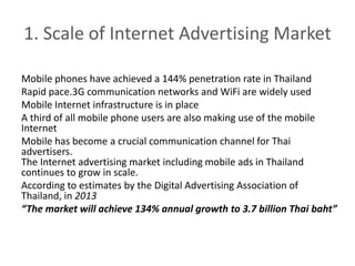 1. Scale of Internet Advertising Market 
Mobile phones have achieved a 144% penetration rate in Thailand 
Rapid pace.3G communication networks and WiFi are widely used 
Mobile Internet infrastructure is in place 
A third of all mobile phone users are also making use of the mobile 
Internet 
Mobile has become a crucial communication channel for Thai 
advertisers. 
The Internet advertising market including mobile ads in Thailand 
continues to grow in scale. 
According to estimates by the Digital Advertising Association of 
Thailand, in 2013 
“The market will achieve 134% annual growth to 3.7 billion Thai baht” 
 