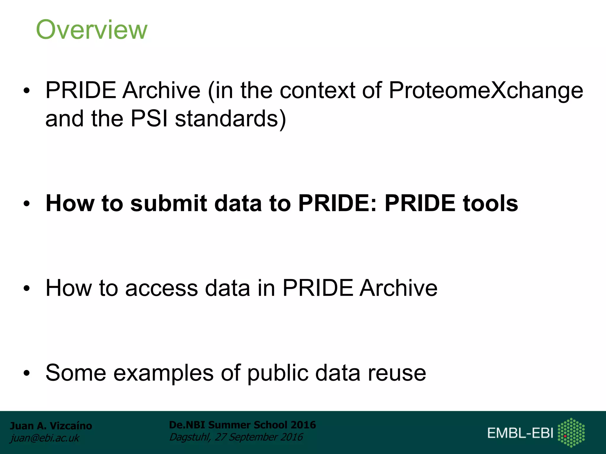 Juan A. Vizcaíno
juan@ebi.ac.uk
De.NBI Summer School 2016
Dagstuhl, 27 September 2016
• PRIDE Archive (in the context of ProteomeXchange
and the PSI standards)
• How to submit data to PRIDE: PRIDE tools
• How to access data in PRIDE Archive
• Some examples of public data reuse
Overview
 