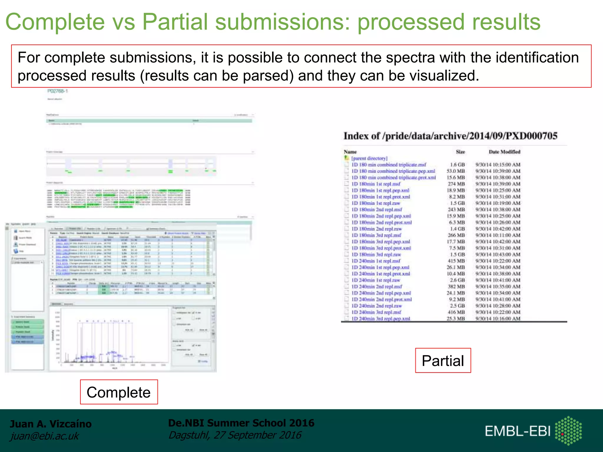 Juan A. Vizcaíno
juan@ebi.ac.uk
De.NBI Summer School 2016
Dagstuhl, 27 September 2016
Complete
Partial
Complete vs Partial submissions: processed results
For complete submissions, it is possible to connect the spectra with the identification
processed results (results can be parsed) and they can be visualized.
 