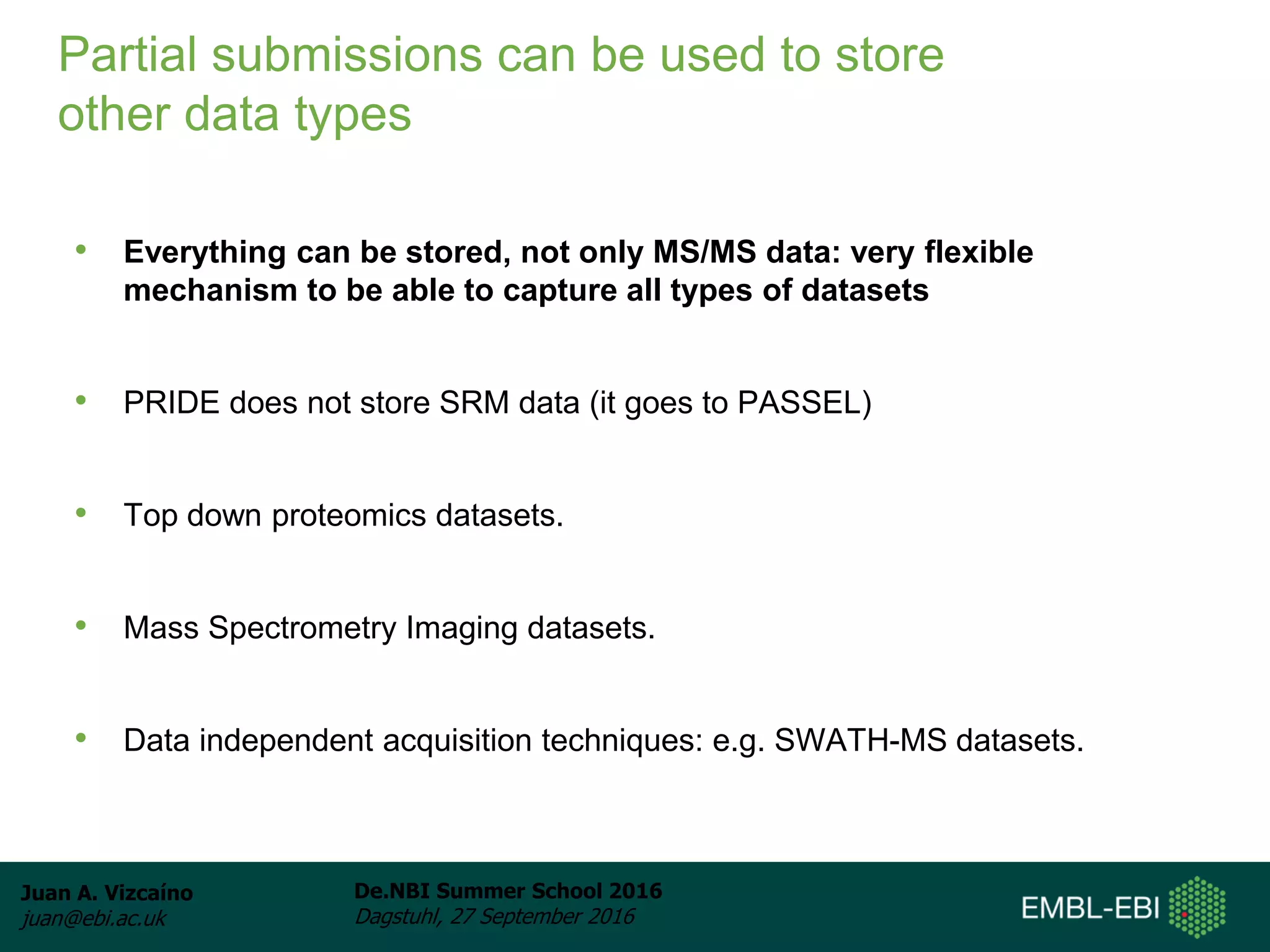 Juan A. Vizcaíno
juan@ebi.ac.uk
De.NBI Summer School 2016
Dagstuhl, 27 September 2016
Partial submissions can be used to store
other data types
• Everything can be stored, not only MS/MS data: very flexible
mechanism to be able to capture all types of datasets
• PRIDE does not store SRM data (it goes to PASSEL)
• Top down proteomics datasets.
• Mass Spectrometry Imaging datasets.
• Data independent acquisition techniques: e.g. SWATH-MS datasets.
 