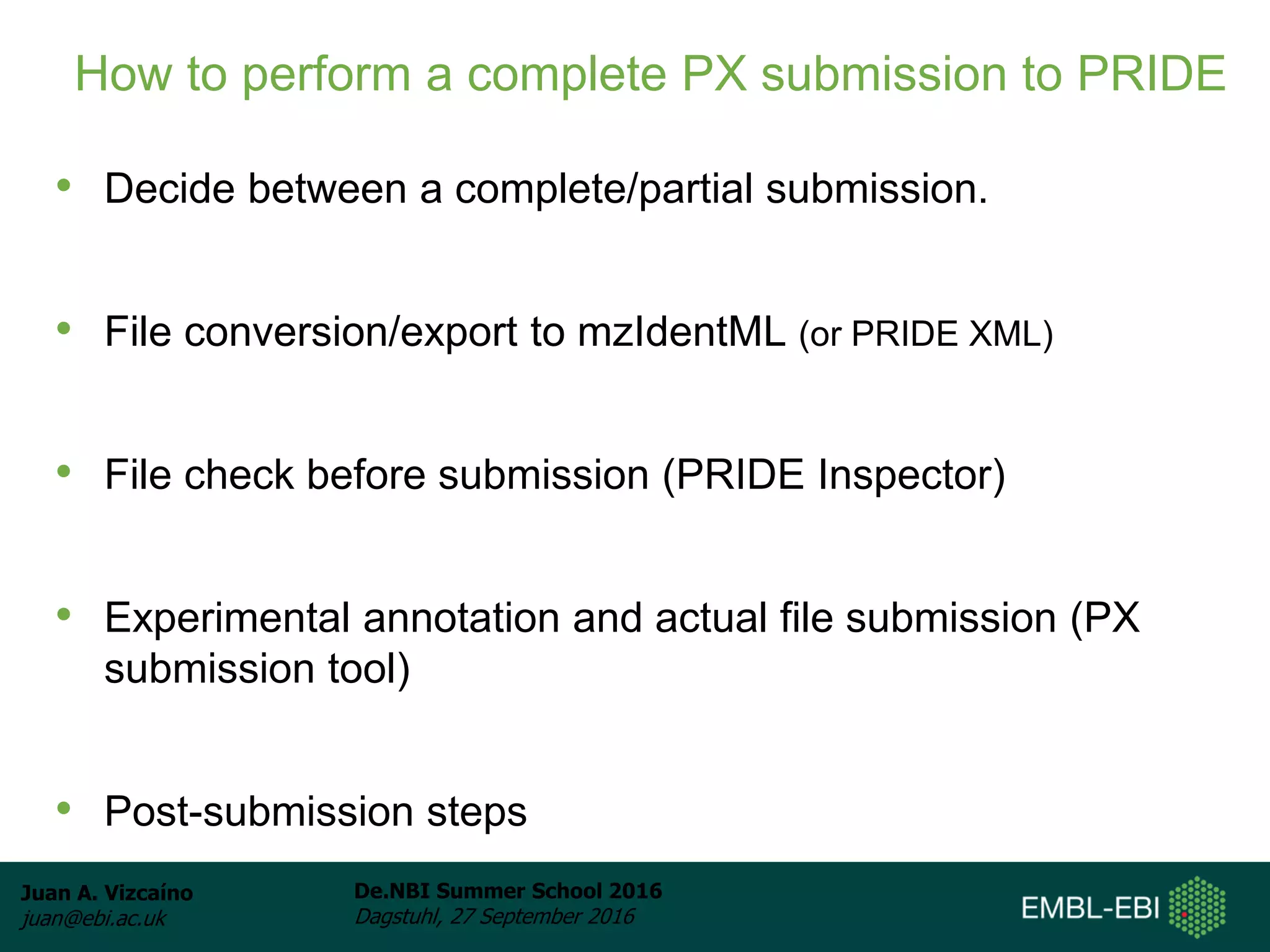 Juan A. Vizcaíno
juan@ebi.ac.uk
De.NBI Summer School 2016
Dagstuhl, 27 September 2016
How to perform a complete PX submission to PRIDE
• Decide between a complete/partial submission.
• File conversion/export to mzIdentML (or PRIDE XML)
• File check before submission (PRIDE Inspector)
• Experimental annotation and actual file submission (PX
submission tool)
• Post-submission steps
 
