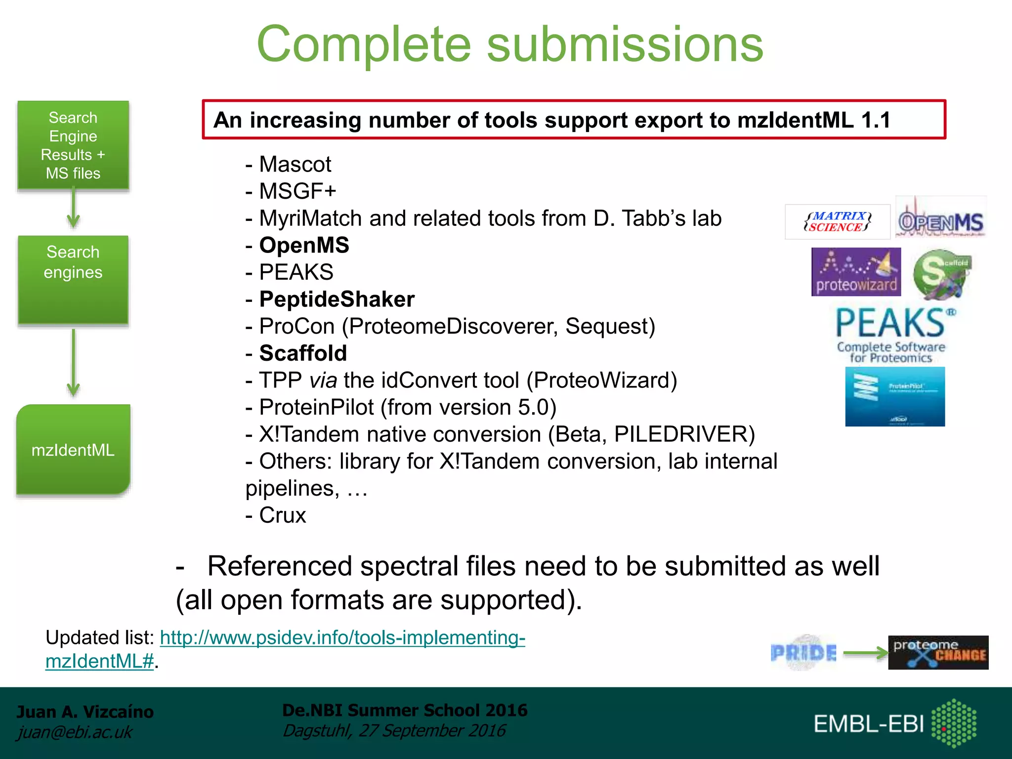 Juan A. Vizcaíno
juan@ebi.ac.uk
De.NBI Summer School 2016
Dagstuhl, 27 September 2016
Complete submissions
Search
Engine
Results +
MS files
Search
engines
mzIdentML
- Mascot
- MSGF+
- MyriMatch and related tools from D. Tabb’s lab
- OpenMS
- PEAKS
- PeptideShaker
- ProCon (ProteomeDiscoverer, Sequest)
- Scaffold
- TPP via the idConvert tool (ProteoWizard)
- ProteinPilot (from version 5.0)
- X!Tandem native conversion (Beta, PILEDRIVER)
- Others: library for X!Tandem conversion, lab internal
pipelines, …
- Crux
An increasing number of tools support export to mzIdentML 1.1
- Referenced spectral files need to be submitted as well
(all open formats are supported).
Updated list: http://www.psidev.info/tools-implementing-
mzIdentML#.
 