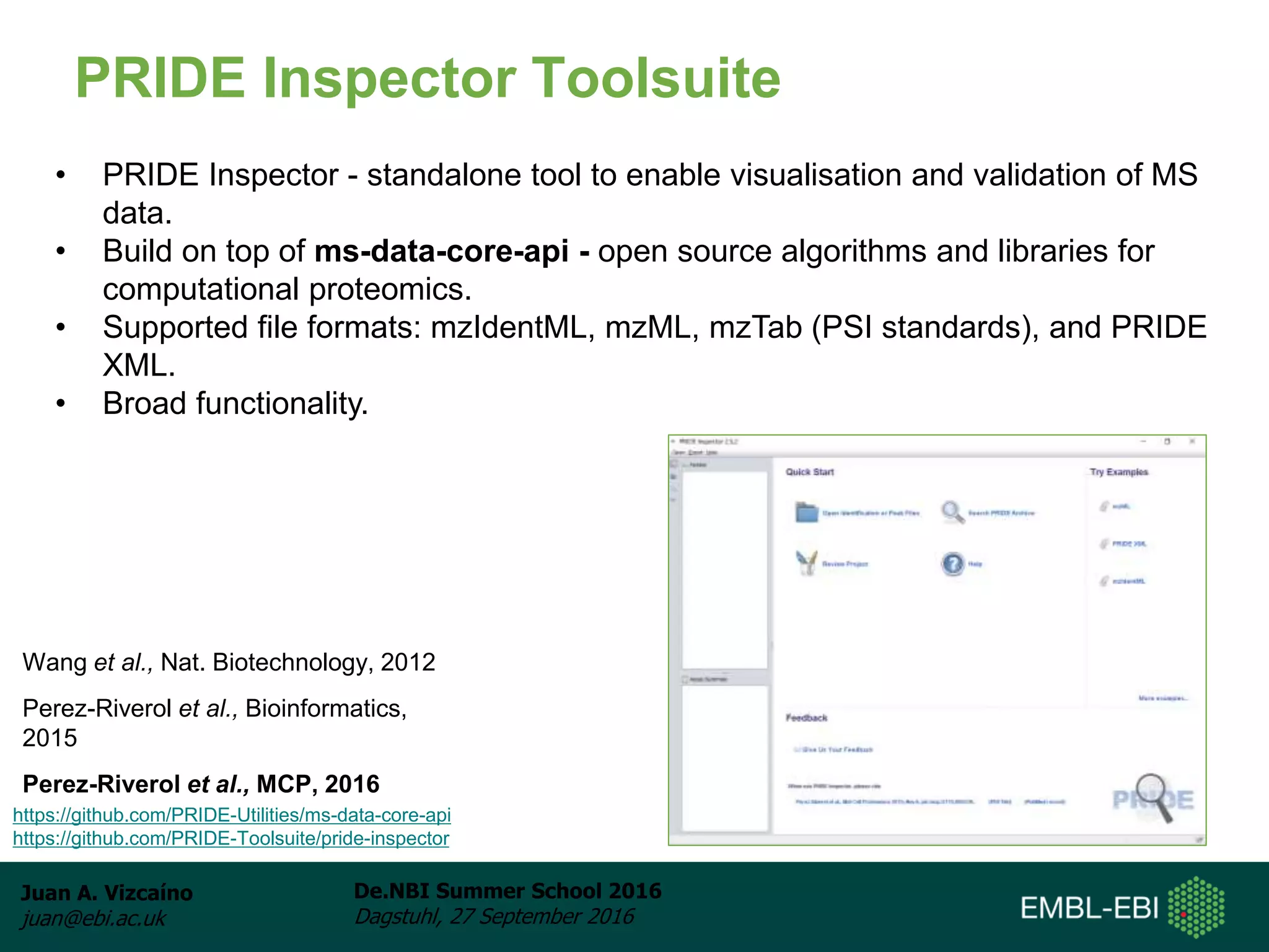 Juan A. Vizcaíno
juan@ebi.ac.uk
De.NBI Summer School 2016
Dagstuhl, 27 September 2016
PRIDE Inspector Toolsuite
Wang et al., Nat. Biotechnology, 2012
Perez-Riverol et al., Bioinformatics,
2015
Perez-Riverol et al., MCP, 2016
• PRIDE Inspector - standalone tool to enable visualisation and validation of MS
data.
• Build on top of ms-data-core-api - open source algorithms and libraries for
computational proteomics.
• Supported file formats: mzIdentML, mzML, mzTab (PSI standards), and PRIDE
XML.
• Broad functionality.
https://github.com/PRIDE-Utilities/ms-data-core-api
https://github.com/PRIDE-Toolsuite/pride-inspector
 