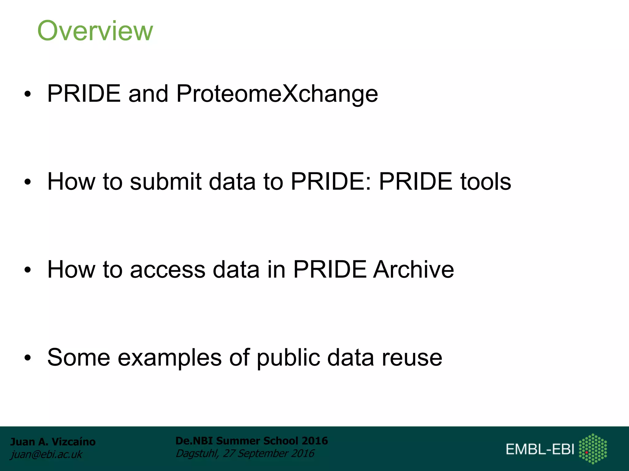Juan A. Vizcaíno
juan@ebi.ac.uk
De.NBI Summer School 2016
Dagstuhl, 27 September 2016
• PRIDE and ProteomeXchange
• How to submit data to PRIDE: PRIDE tools
• How to access data in PRIDE Archive
• Some examples of public data reuse
Overview
 