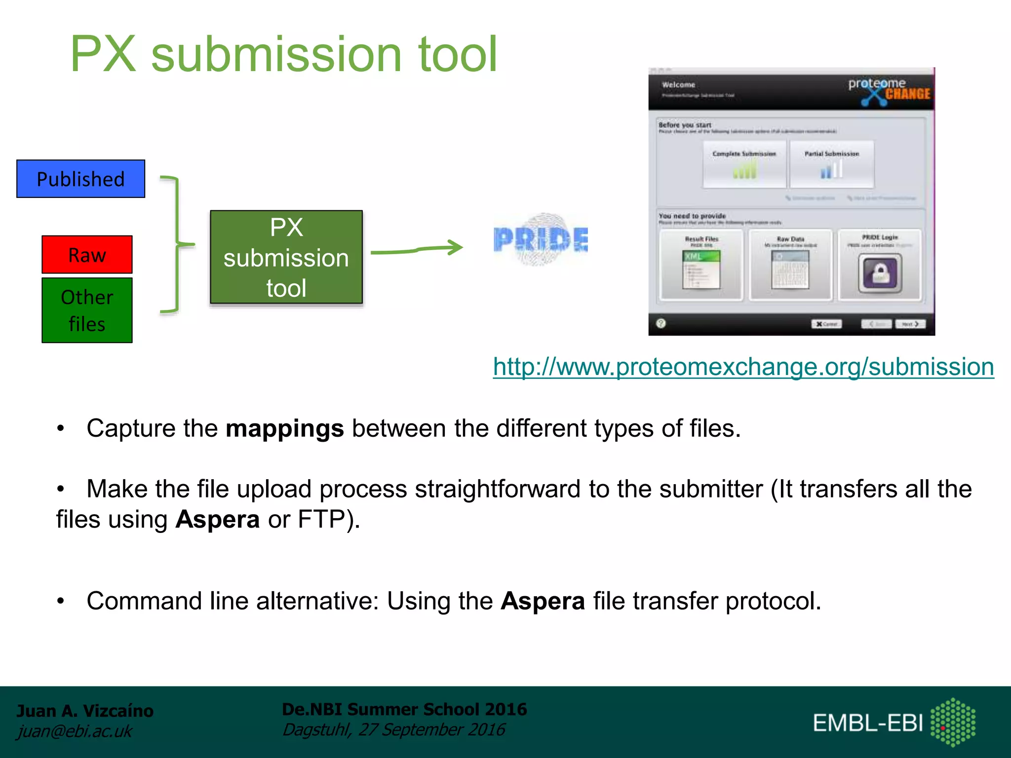 Juan A. Vizcaíno
juan@ebi.ac.uk
De.NBI Summer School 2016
Dagstuhl, 27 September 2016
• Capture the mappings between the different types of files.
• Make the file upload process straightforward to the submitter (It transfers all the
files using Aspera or FTP).
PX submission tool
Published
Raw
Other
files
http://www.proteomexchange.org/submission
PX
submission
tool
• Command line alternative: Using the Aspera file transfer protocol.
 