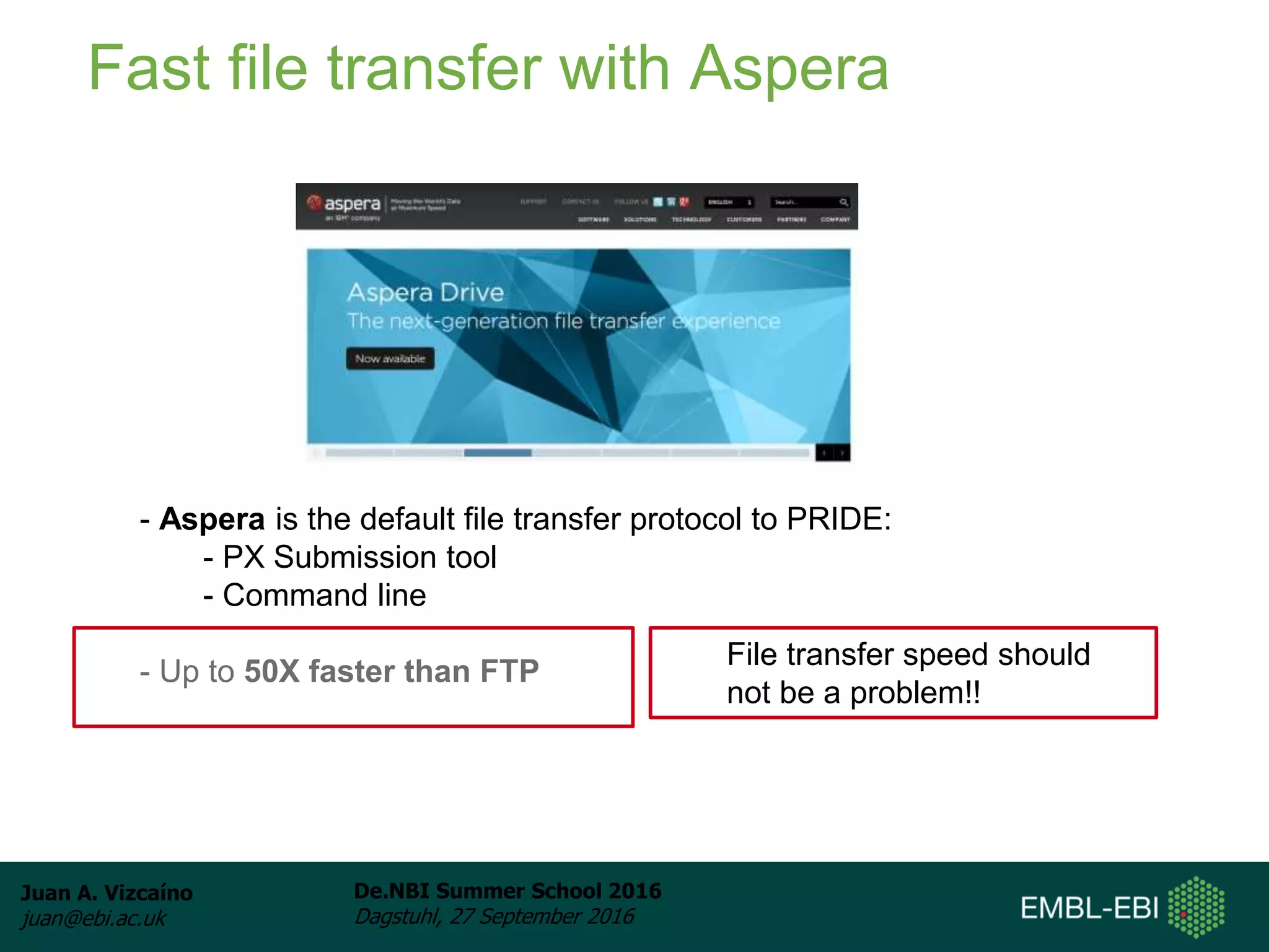 Juan A. Vizcaíno
juan@ebi.ac.uk
De.NBI Summer School 2016
Dagstuhl, 27 September 2016
Fast file transfer with Aspera
- Aspera is the default file transfer protocol to PRIDE:
- PX Submission tool
- Command line
- Up to 50X faster than FTP
File transfer speed should
not be a problem!!
 