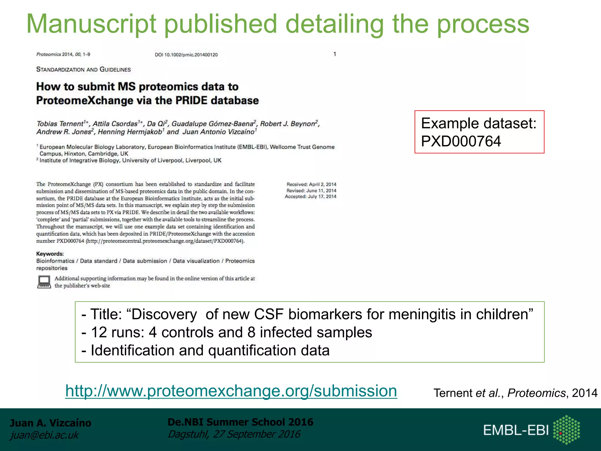 Juan A. Vizcaíno
juan@ebi.ac.uk
De.NBI Summer School 2016
Dagstuhl, 27 September 2016
Manuscript published detailing the process
Ternent et al., Proteomics, 2014http://www.proteomexchange.org/submission
Example dataset:
PXD000764
- Title: “Discovery of new CSF biomarkers for meningitis in children”
- 12 runs: 4 controls and 8 infected samples
- Identification and quantification data
 