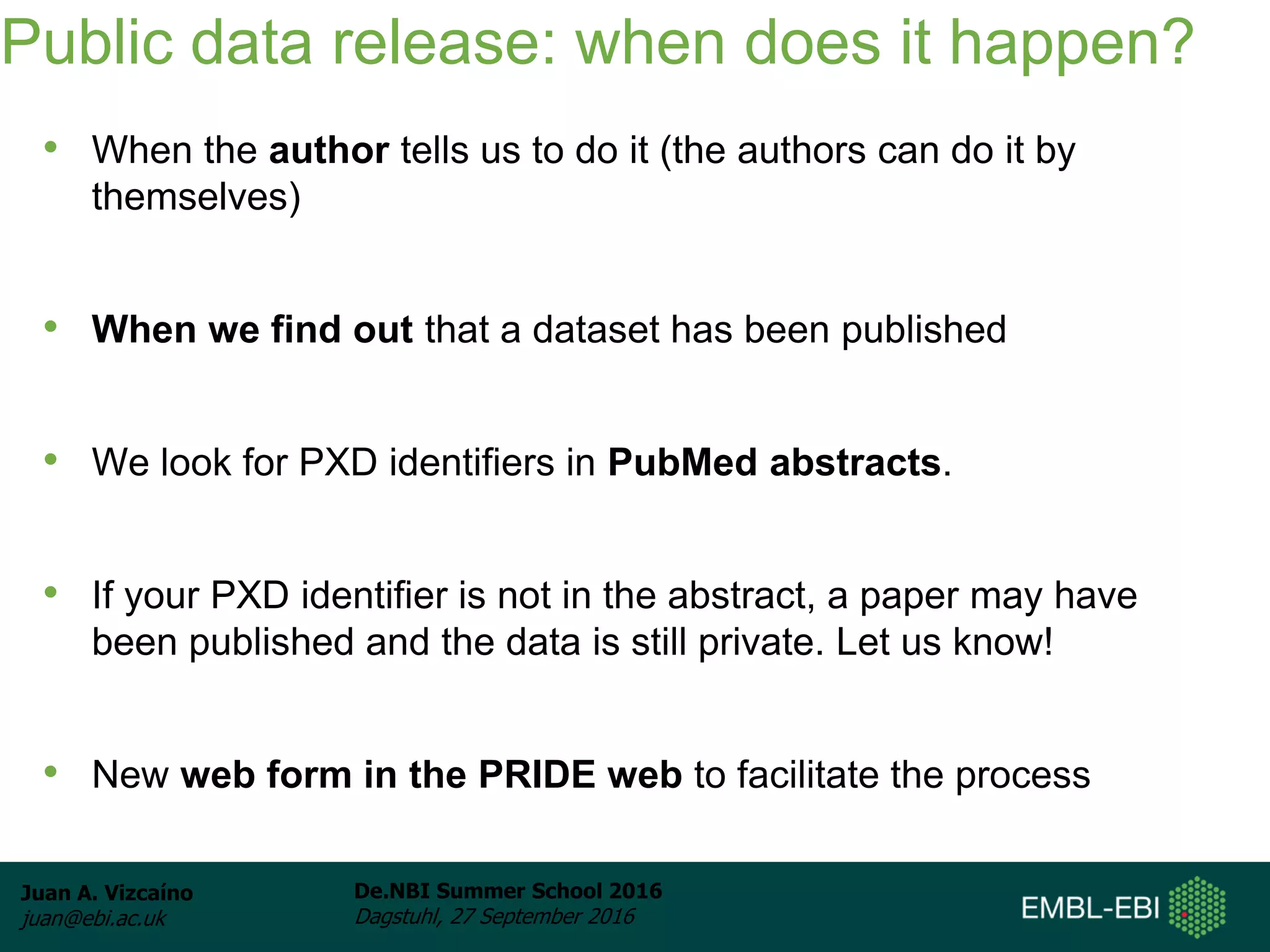Juan A. Vizcaíno
juan@ebi.ac.uk
De.NBI Summer School 2016
Dagstuhl, 27 September 2016
Public data release: when does it happen?
• When the author tells us to do it (the authors can do it by
themselves)
• When we find out that a dataset has been published
• We look for PXD identifiers in PubMed abstracts.
• If your PXD identifier is not in the abstract, a paper may have
been published and the data is still private. Let us know!
• New web form in the PRIDE web to facilitate the process
 