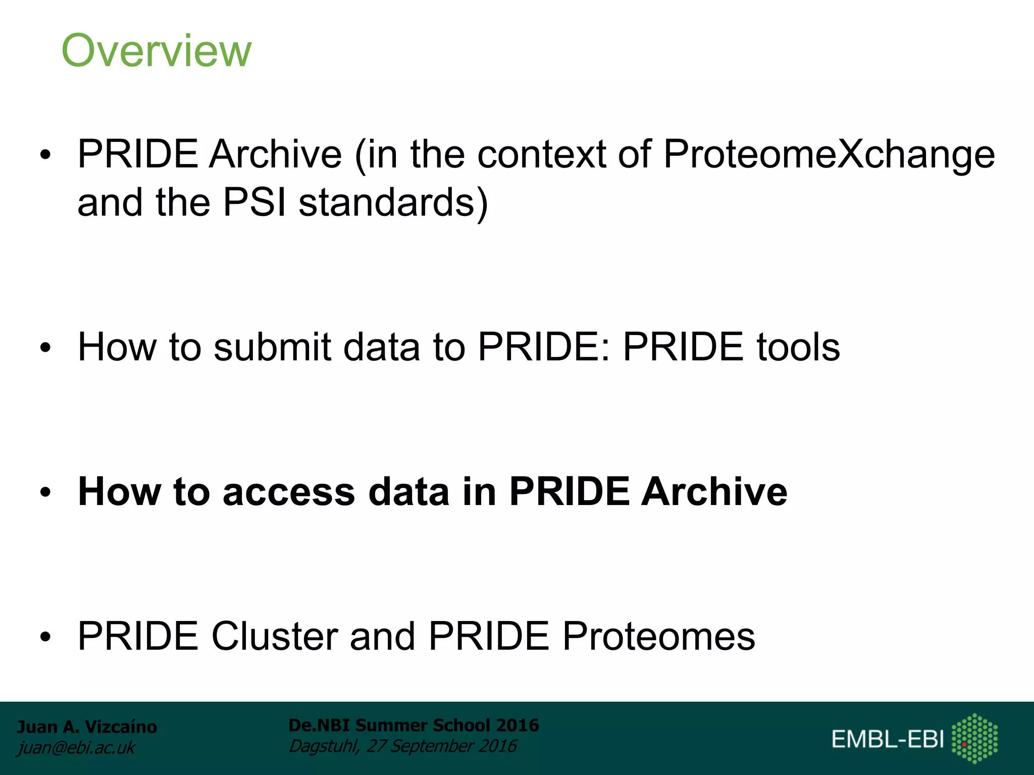 Juan A. Vizcaíno
juan@ebi.ac.uk
De.NBI Summer School 2016
Dagstuhl, 27 September 2016
• PRIDE Archive (in the context of ProteomeXchange
and the PSI standards)
• How to submit data to PRIDE: PRIDE tools
• How to access data in PRIDE Archive
• PRIDE Cluster and PRIDE Proteomes
Overview
 