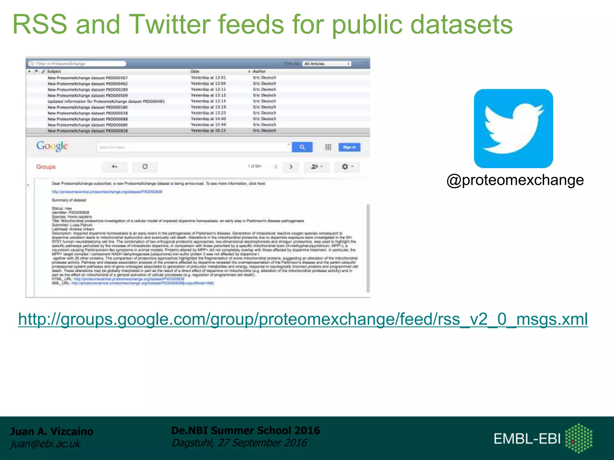 Juan A. Vizcaíno
juan@ebi.ac.uk
De.NBI Summer School 2016
Dagstuhl, 27 September 2016
RSS and Twitter feeds for public datasets
http://groups.google.com/group/proteomexchange/feed/rss_v2_0_msgs.xml
@proteomexchange
 