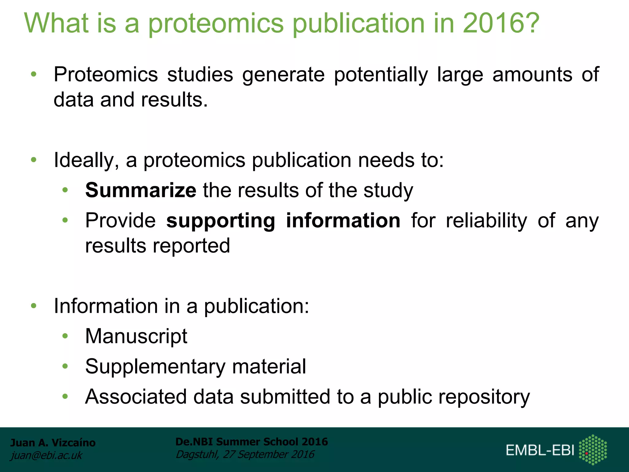 Juan A. Vizcaíno
juan@ebi.ac.uk
De.NBI Summer School 2016
Dagstuhl, 27 September 2016
What is a proteomics publication in 2016?
• Proteomics studies generate potentially large amounts of
data and results.
• Ideally, a proteomics publication needs to:
• Summarize the results of the study
• Provide supporting information for reliability of any
results reported
• Information in a publication:
• Manuscript
• Supplementary material
• Associated data submitted to a public repository
 