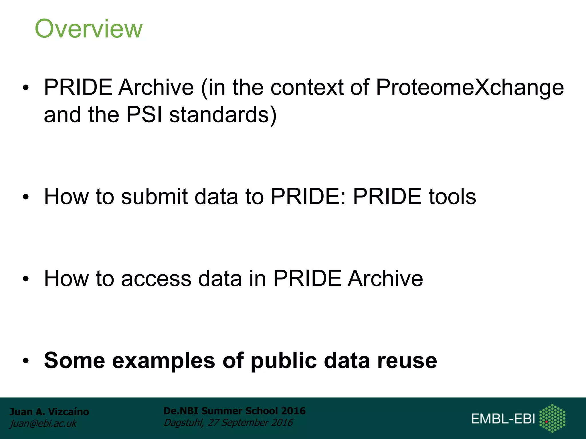 Juan A. Vizcaíno
juan@ebi.ac.uk
De.NBI Summer School 2016
Dagstuhl, 27 September 2016
• PRIDE Archive (in the context of ProteomeXchange
and the PSI standards)
• How to submit data to PRIDE: PRIDE tools
• How to access data in PRIDE Archive
• Some examples of public data reuse
Overview
 