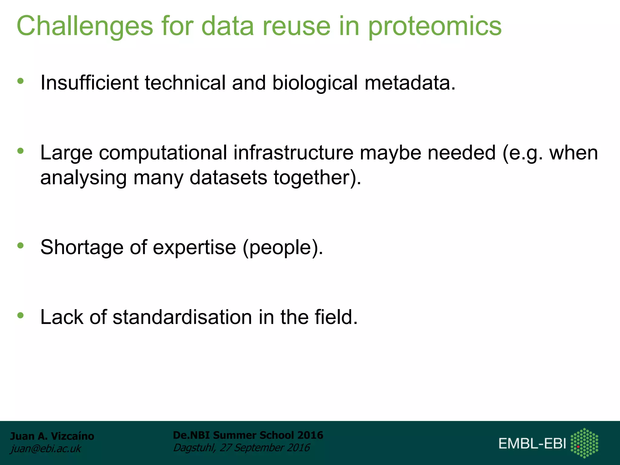 Juan A. Vizcaíno
juan@ebi.ac.uk
De.NBI Summer School 2016
Dagstuhl, 27 September 2016
Challenges for data reuse in proteomics
• Insufficient technical and biological metadata.
• Large computational infrastructure maybe needed (e.g. when
analysing many datasets together).
• Shortage of expertise (people).
• Lack of standardisation in the field.
 