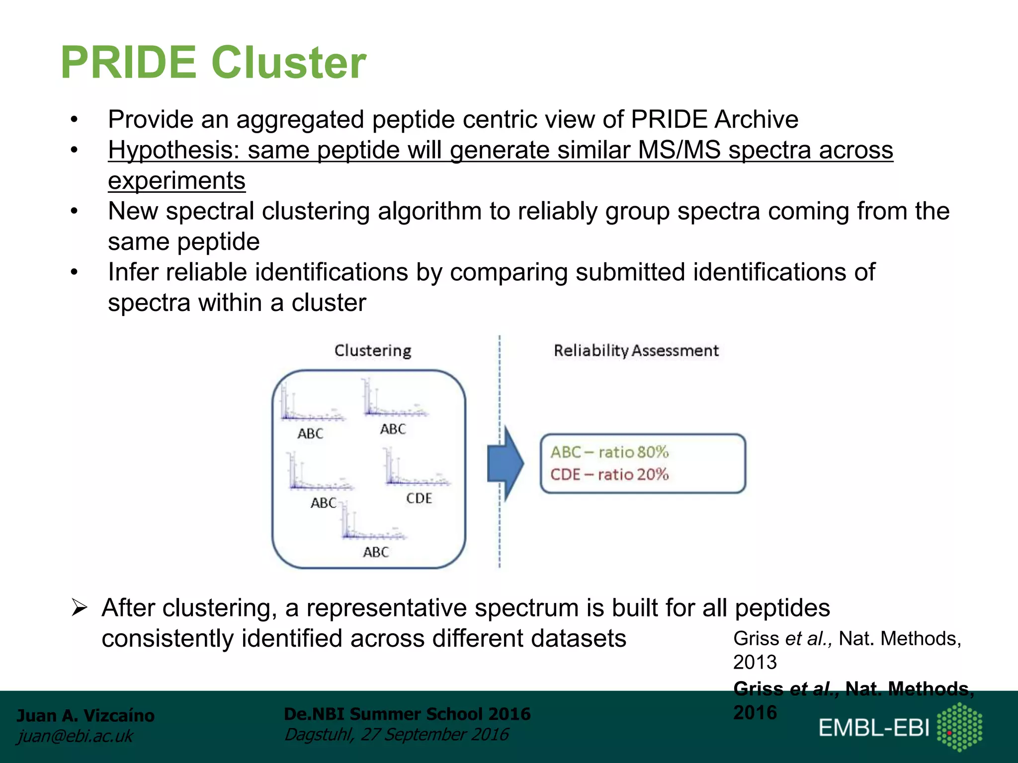 Juan A. Vizcaíno
juan@ebi.ac.uk
De.NBI Summer School 2016
Dagstuhl, 27 September 2016
PRIDE Cluster
• Provide an aggregated peptide centric view of PRIDE Archive
• Hypothesis: same peptide will generate similar MS/MS spectra across
experiments
• New spectral clustering algorithm to reliably group spectra coming from the
same peptide
• Infer reliable identifications by comparing submitted identifications of
spectra within a cluster
 After clustering, a representative spectrum is built for all peptides
consistently identified across different datasets Griss et al., Nat. Methods,
2013
Griss et al., Nat. Methods,
2016
 