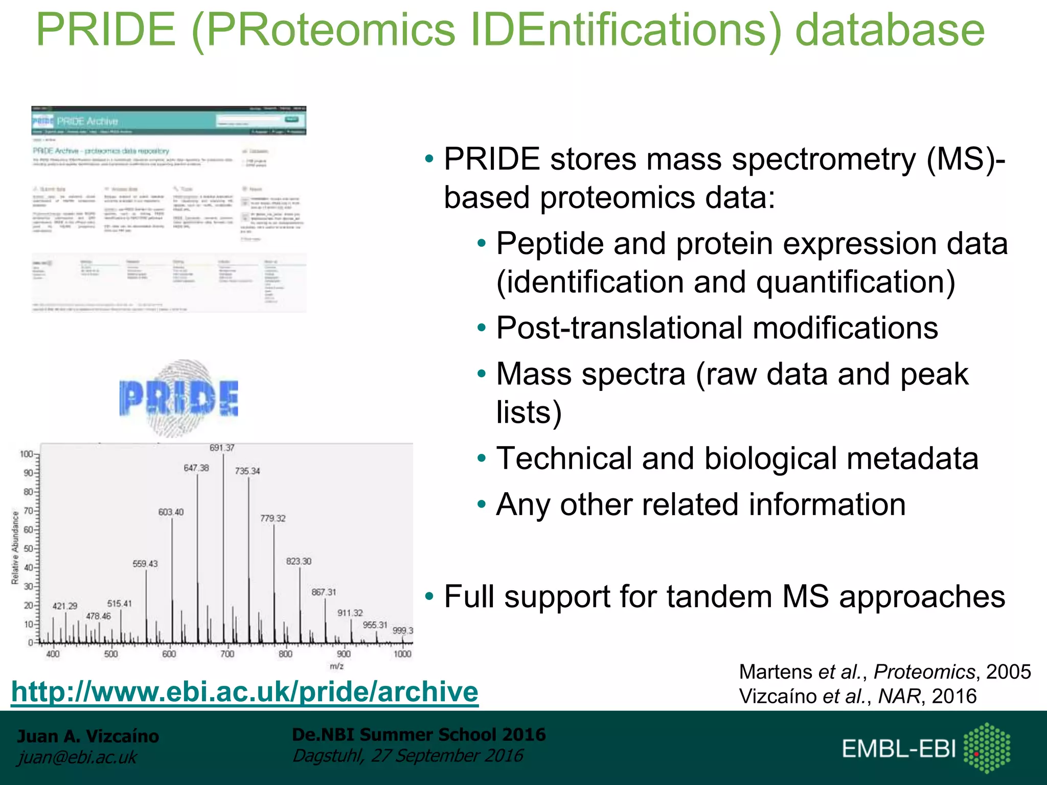 Juan A. Vizcaíno
juan@ebi.ac.uk
De.NBI Summer School 2016
Dagstuhl, 27 September 2016
• PRIDE stores mass spectrometry (MS)-
based proteomics data:
• Peptide and protein expression data
(identification and quantification)
• Post-translational modifications
• Mass spectra (raw data and peak
lists)
• Technical and biological metadata
• Any other related information
• Full support for tandem MS approaches
PRIDE (PRoteomics IDEntifications) database
http://www.ebi.ac.uk/pride/archive
Martens et al., Proteomics, 2005
Vizcaíno et al., NAR, 2016
 