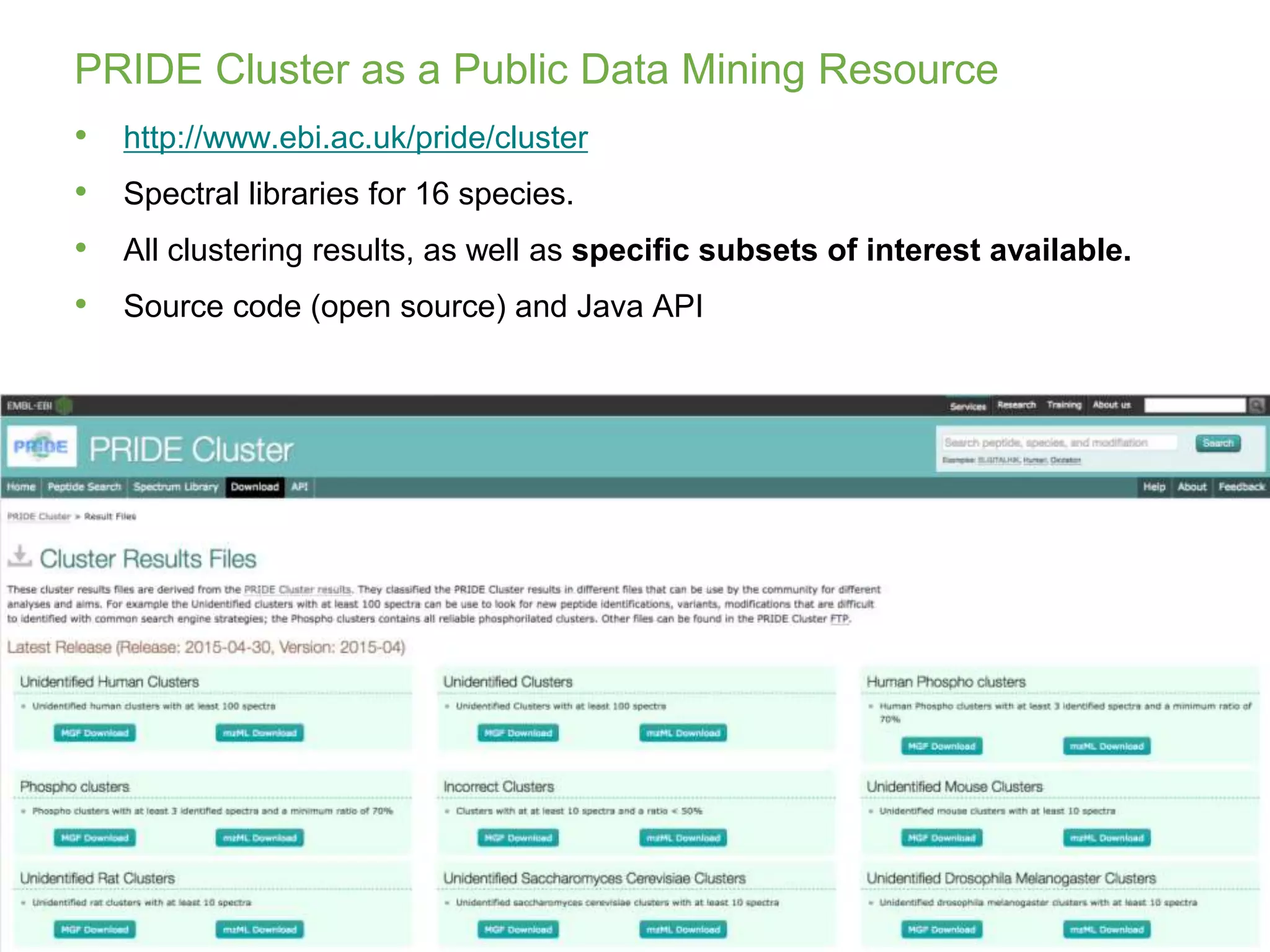 Juan A. Vizcaíno
juan@ebi.ac.uk
De.NBI Summer School 2016
Dagstuhl, 27 September 2016
PRIDE Cluster as a Public Data Mining Resource
50
• http://www.ebi.ac.uk/pride/cluster
• Spectral libraries for 16 species.
• All clustering results, as well as specific subsets of interest available.
• Source code (open source) and Java API
 