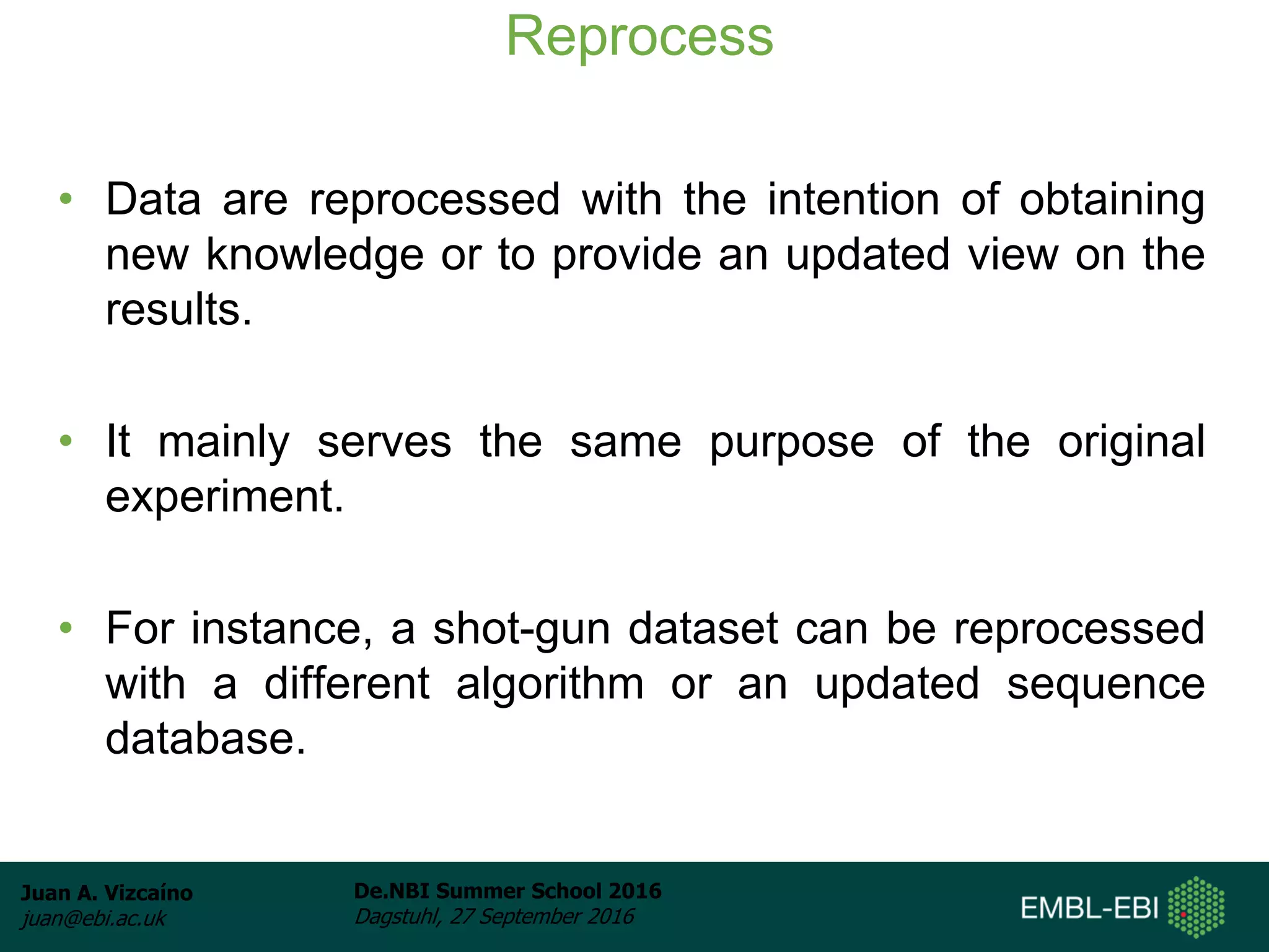 Juan A. Vizcaíno
juan@ebi.ac.uk
De.NBI Summer School 2016
Dagstuhl, 27 September 2016
Reprocess
• Data are reprocessed with the intention of obtaining
new knowledge or to provide an updated view on the
results.
• It mainly serves the same purpose of the original
experiment.
• For instance, a shot-gun dataset can be reprocessed
with a different algorithm or an updated sequence
database.
 