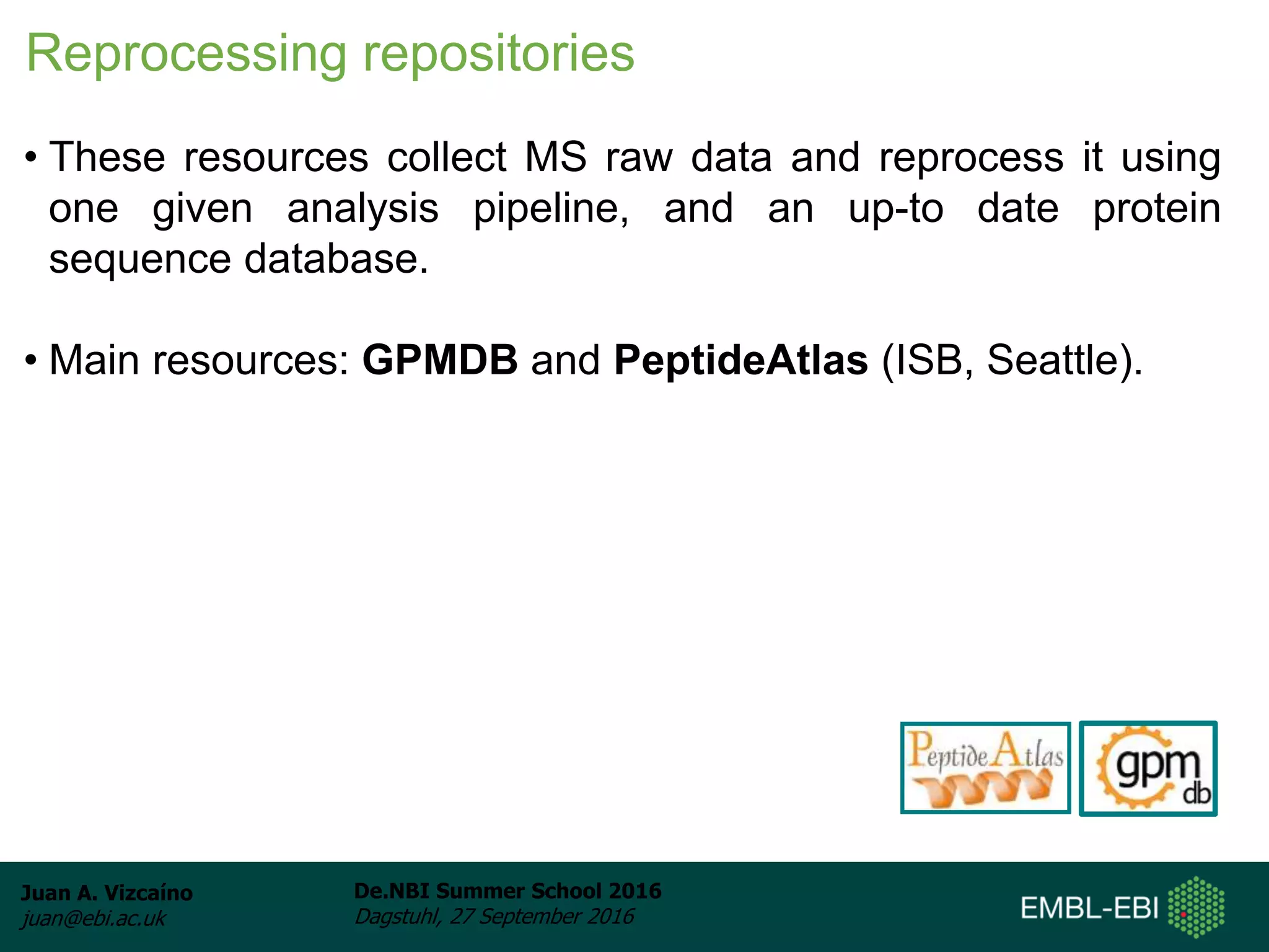 Juan A. Vizcaíno
juan@ebi.ac.uk
De.NBI Summer School 2016
Dagstuhl, 27 September 2016
Reprocessing repositories
• These resources collect MS raw data and reprocess it using
one given analysis pipeline, and an up-to date protein
sequence database.
• Main resources: GPMDB and PeptideAtlas (ISB, Seattle).
 