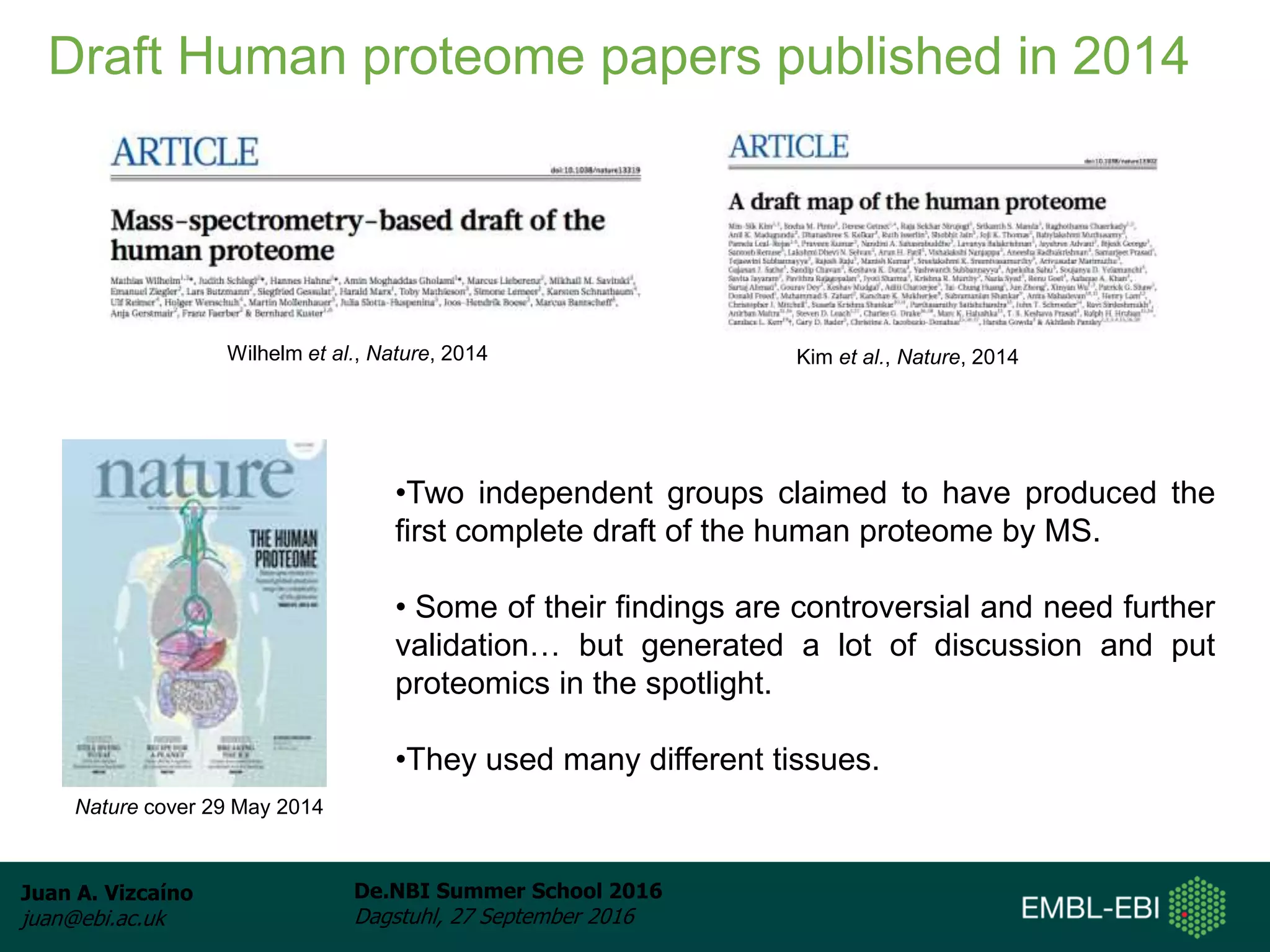 Juan A. Vizcaíno
juan@ebi.ac.uk
De.NBI Summer School 2016
Dagstuhl, 27 September 2016
Draft Human proteome papers published in 2014
Wilhelm et al., Nature, 2014 Kim et al., Nature, 2014
•Two independent groups claimed to have produced the
first complete draft of the human proteome by MS.
• Some of their findings are controversial and need further
validation… but generated a lot of discussion and put
proteomics in the spotlight.
•They used many different tissues.
Nature cover 29 May 2014
 