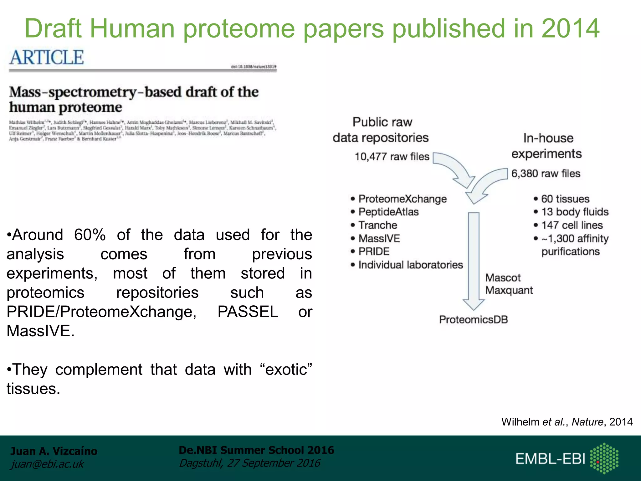 Juan A. Vizcaíno
juan@ebi.ac.uk
De.NBI Summer School 2016
Dagstuhl, 27 September 2016
Draft Human proteome papers published in 2014
Wilhelm et al., Nature, 2014
•Around 60% of the data used for the
analysis comes from previous
experiments, most of them stored in
proteomics repositories such as
PRIDE/ProteomeXchange, PASSEL or
MassIVE.
•They complement that data with “exotic”
tissues.
 