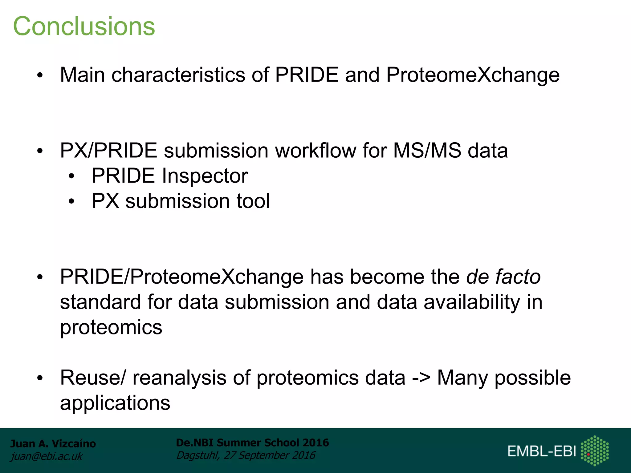 Juan A. Vizcaíno
juan@ebi.ac.uk
De.NBI Summer School 2016
Dagstuhl, 27 September 2016
• Main characteristics of PRIDE and ProteomeXchange
• PX/PRIDE submission workflow for MS/MS data
• PRIDE Inspector
• PX submission tool
• PRIDE/ProteomeXchange has become the de facto
standard for data submission and data availability in
proteomics
• Reuse/ reanalysis of proteomics data -> Many possible
applications
Conclusions
 