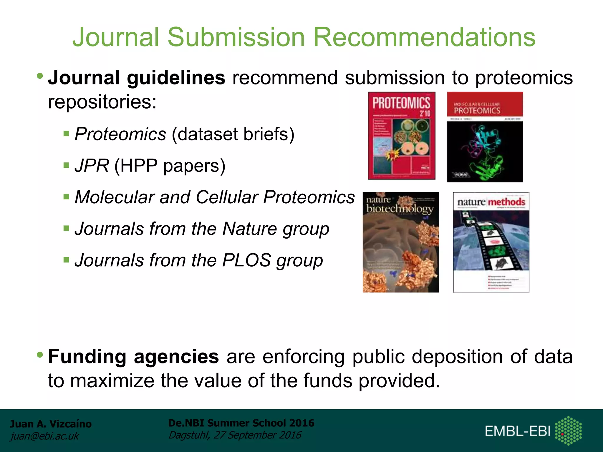 Juan A. Vizcaíno
juan@ebi.ac.uk
De.NBI Summer School 2016
Dagstuhl, 27 September 2016
Journal Submission Recommendations
• Journal guidelines recommend submission to proteomics
repositories:
 Proteomics (dataset briefs)
 JPR (HPP papers)
 Molecular and Cellular Proteomics
 Journals from the Nature group
 Journals from the PLOS group
• Funding agencies are enforcing public deposition of data
to maximize the value of the funds provided.
 