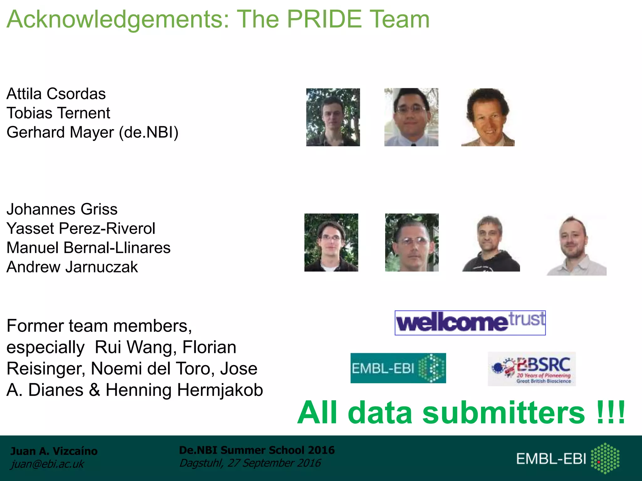 Juan A. Vizcaíno
juan@ebi.ac.uk
De.NBI Summer School 2016
Dagstuhl, 27 September 2016
Aknowledgements: People
Attila Csordas
Tobias Ternent
Gerhard Mayer (de.NBI)
Johannes Griss
Yasset Perez-Riverol
Manuel Bernal-Llinares
Andrew Jarnuczak
Former team members,
especially Rui Wang, Florian
Reisinger, Noemi del Toro, Jose
A. Dianes & Henning Hermjakob
Acknowledgements: The PRIDE Team
All data submitters !!!
 