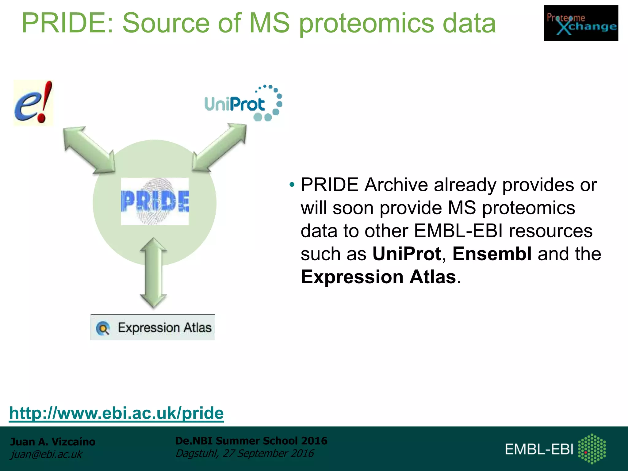 Juan A. Vizcaíno
juan@ebi.ac.uk
De.NBI Summer School 2016
Dagstuhl, 27 September 2016
PRIDE: Source of MS proteomics data
• PRIDE Archive already provides or
will soon provide MS proteomics
data to other EMBL-EBI resources
such as UniProt, Ensembl and the
Expression Atlas.
http://www.ebi.ac.uk/pride
 