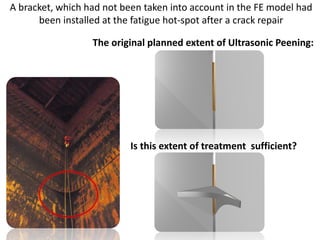 A bracket, which had not been taken into account in the FE model had
been installed at the fatigue hot-spot after a crack repair
The original planned extent of Ultrasonic Peening:
Is this extent of treatment sufficient?
 