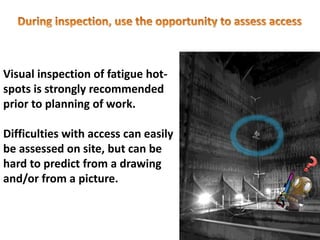Visual inspection of fatigue hot-
spots is strongly recommended
prior to planning of work.
Difficulties with access can easily
be assessed on site, but can be
hard to predict from a drawing
and/or from a picture.
 
