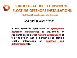 Is the optimized application of appropriate
inspection methodology to equipment or
structures based on the risk and consequence of
their failure in such a manner as to provide
reliable information on condition and
deterioration rates
RISK BASED INSPECTION
 