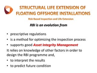 RBI is an evolution from
• prescriptive regulations
• is a method for optimizing the inspection process
• supports good Asset Integrity Management
It relies on knowledge of other factors in order to
design the RBI programme and,
• to interpret the results
• to predict future condition
 