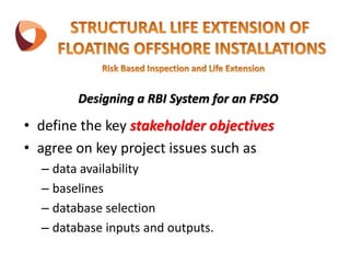 Designing a RBI System for an FPSO
• define the key stakeholder objectives
• agree on key project issues such as
– data availability
– baselines
– database selection
– database inputs and outputs.
 