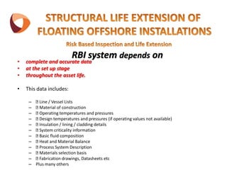 RBI system depends on
• complete and accurate data
• at the set up stage
• throughout the asset life.
• This data includes:
– Line / Vessel Lists
– Material of construction
– Operating temperatures and pressures
– Design temperatures and pressures (if operating values not available)
– Insulation / lining / cladding details
– System criticality information
– Basic fluid composition
– Heat and Material Balance
– Process System Description
– Materials selection basis
– Fabrication drawings, Datasheets etc
– Plus many others
 