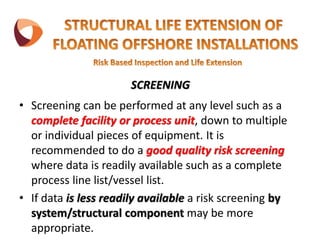 SCREENING
• Screening can be performed at any level such as a
complete facility or process unit, down to multiple
or individual pieces of equipment. It is
recommended to do a good quality risk screening
where data is readily available such as a complete
process line list/vessel list.
• If data is less readily available a risk screening by
system/structural component may be more
appropriate.
 