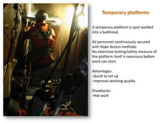 A temporary platform is spot-welded
into a bulkhead.
All personnel continuously secured
with Rope Access methods
No extensive testing/safety measure of
the platform itself is necessary before
work can start.
Advantages:
-Quick to set up
-Improves working quality
Drawbacks:
-Hot-work
 