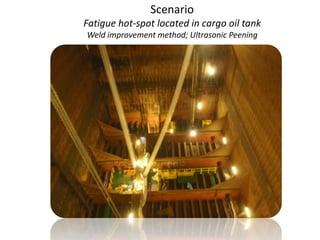 Scenario
Fatigue hot-spot located in cargo oil tank
Weld improvement method; Ultrasonic Peening
 