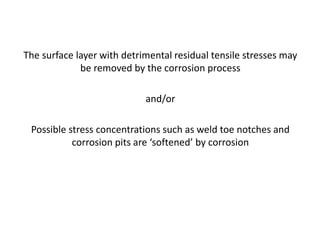 The surface layer with detrimental residual tensile stresses may
be removed by the corrosion process
and/or
Possible stress concentrations such as weld toe notches and
corrosion pits are ‘softened’ by corrosion
 