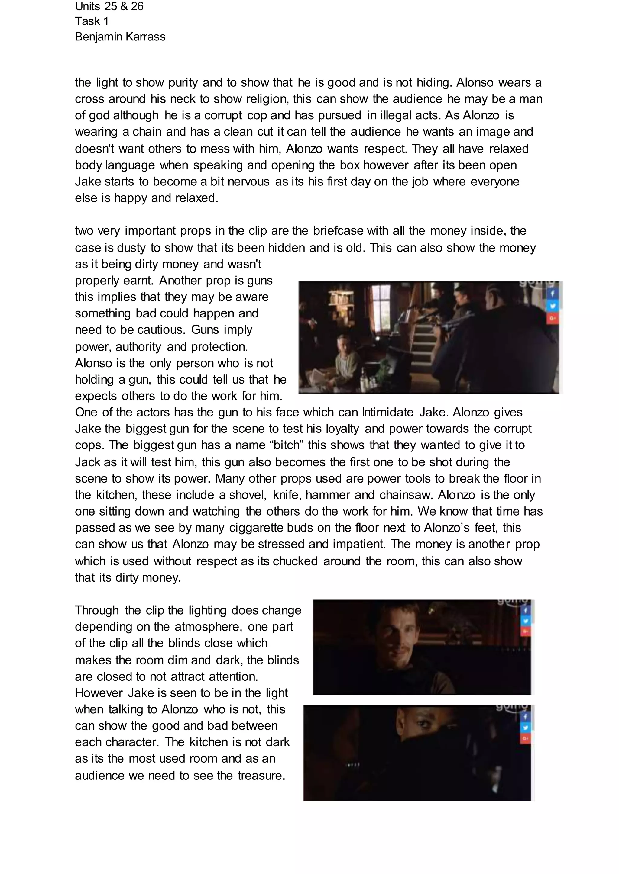 Units 25 & 26
Task 1
Benjamin Karrass
the light to show purity and to show that he is good and is not hiding. Alonso wears a
cross around his neck to show religion, this can show the audience he may be a man
of god although he is a corrupt cop and has pursued in illegal acts. As Alonzo is
wearing a chain and has a clean cut it can tell the audience he wants an image and
doesn't want others to mess with him, Alonzo wants respect. They all have relaxed
body language when speaking and opening the box however after its been open
Jake starts to become a bit nervous as its his first day on the job where everyone
else is happy and relaxed.
two very important props in the clip are the briefcase with all the money inside, the
case is dusty to show that its been hidden and is old. This can also show the money
as it being dirty money and wasn't
properly earnt. Another prop is guns
this implies that they may be aware
something bad could happen and
need to be cautious. Guns imply
power, authority and protection.
Alonso is the only person who is not
holding a gun, this could tell us that he
expects others to do the work for him.
One of the actors has the gun to his face which can Intimidate Jake. Alonzo gives
Jake the biggest gun for the scene to test his loyalty and power towards the corrupt
cops. The biggest gun has a name “bitch” this shows that they wanted to give it to
Jack as it will test him, this gun also becomes the first one to be shot during the
scene to show its power. Many other props used are power tools to break the floor in
the kitchen, these include a shovel, knife, hammer and chainsaw. Alonzo is the only
one sitting down and watching the others do the work for him. We know that time has
passed as we see by many ciggarette buds on the floor next to Alonzo’s feet, this
can show us that Alonzo may be stressed and impatient. The money is another prop
which is used without respect as its chucked around the room, this can also show
that its dirty money.
Through the clip the lighting does change
depending on the atmosphere, one part
of the clip all the blinds close which
makes the room dim and dark, the blinds
are closed to not attract attention.
However Jake is seen to be in the light
when talking to Alonzo who is not, this
can show the good and bad between
each character. The kitchen is not dark
as its the most used room and as an
audience we need to see the treasure.
 