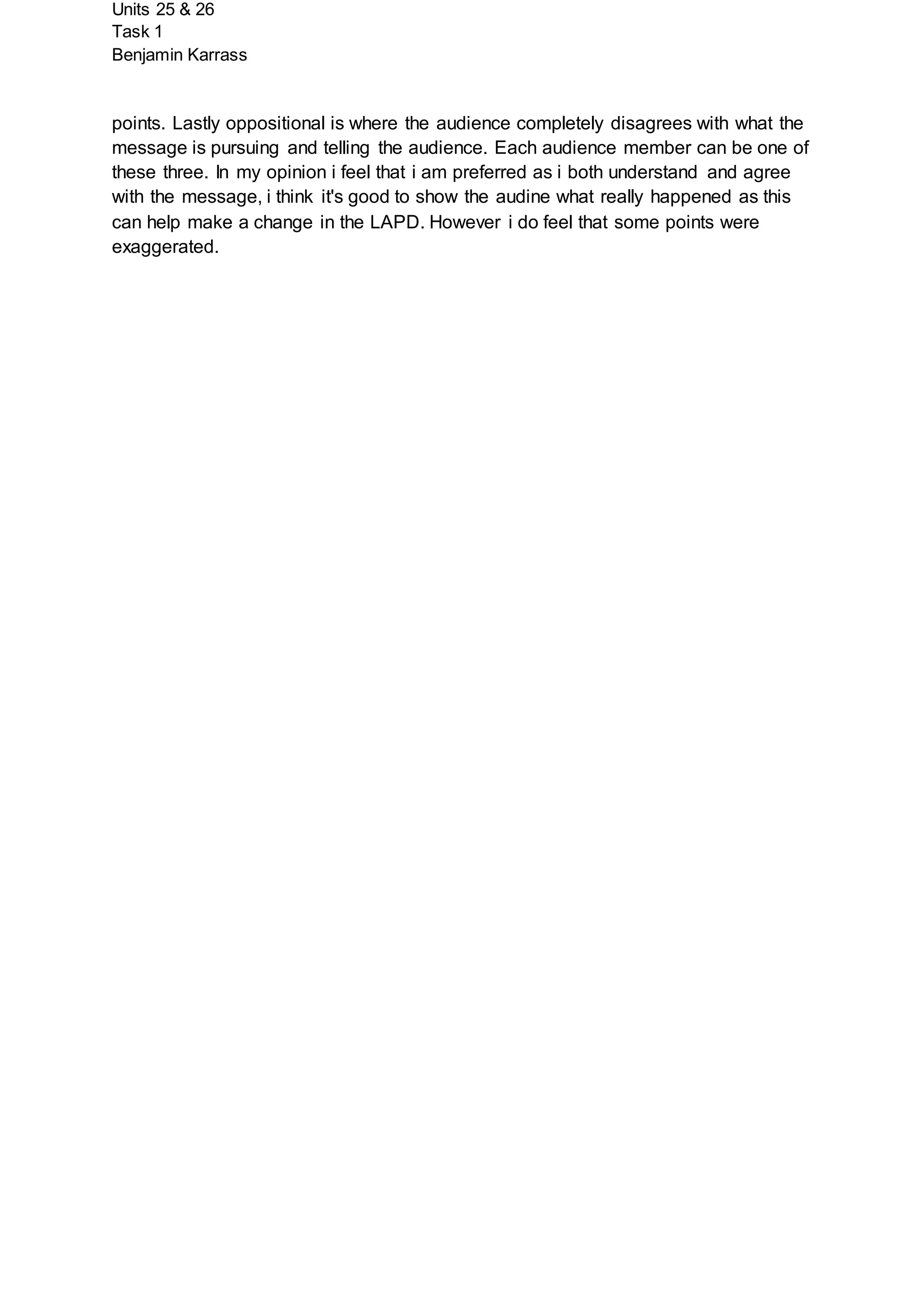 Units 25 & 26
Task 1
Benjamin Karrass
points. Lastly oppositional is where the audience completely disagrees with what the
message is pursuing and telling the audience. Each audience member can be one of
these three. In my opinion i feel that i am preferred as i both understand and agree
with the message, i think it's good to show the audine what really happened as this
can help make a change in the LAPD. However i do feel that some points were
exaggerated.
 