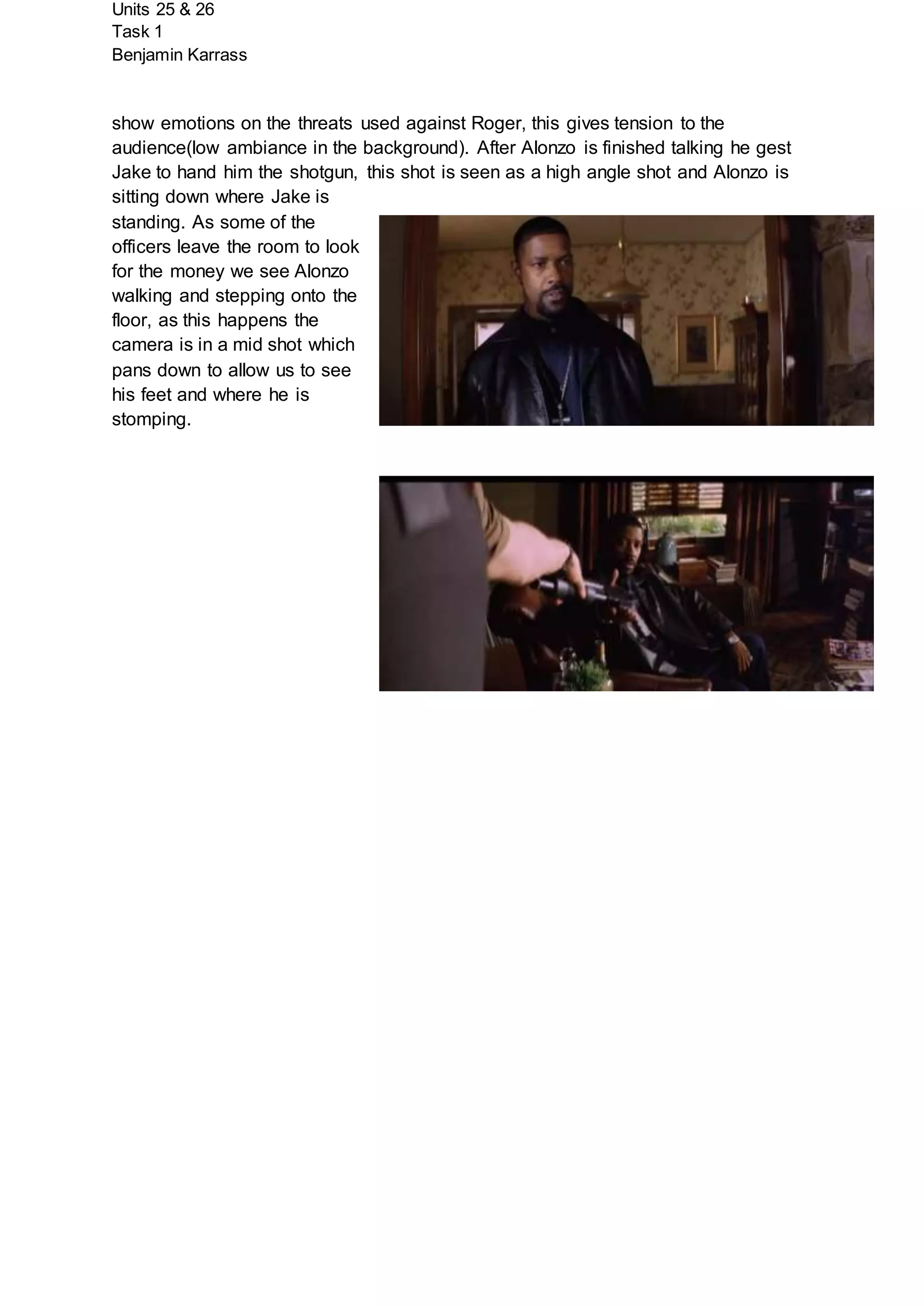 Units 25 & 26
Task 1
Benjamin Karrass
show emotions on the threats used against Roger, this gives tension to the
audience(low ambiance in the background). After Alonzo is finished talking he gest
Jake to hand him the shotgun, this shot is seen as a high angle shot and Alonzo is
sitting down where Jake is
standing. As some of the
officers leave the room to look
for the money we see Alonzo
walking and stepping onto the
floor, as this happens the
camera is in a mid shot which
pans down to allow us to see
his feet and where he is
stomping.
 