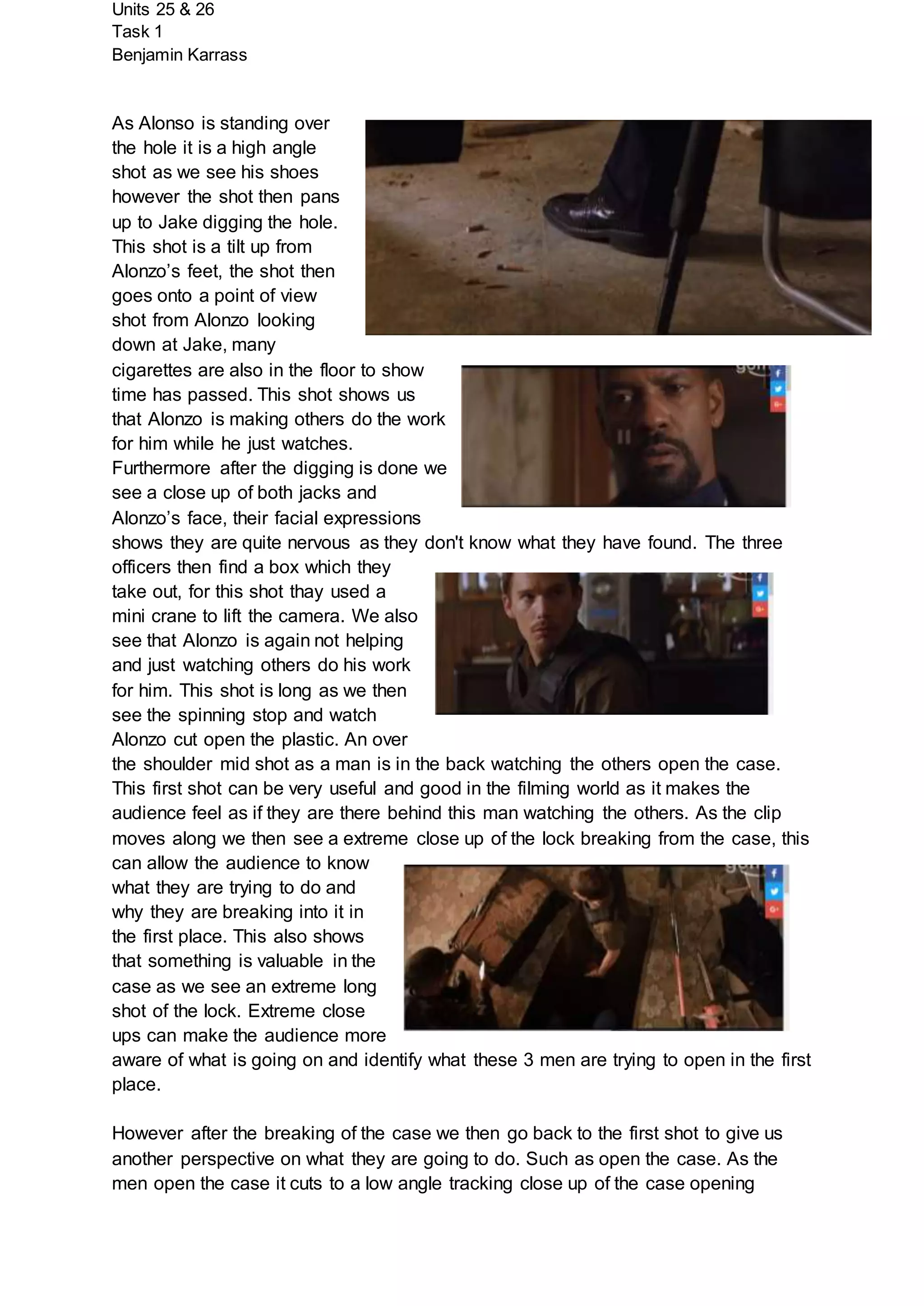 Units 25 & 26
Task 1
Benjamin Karrass
As Alonso is standing over
the hole it is a high angle
shot as we see his shoes
however the shot then pans
up to Jake digging the hole.
This shot is a tilt up from
Alonzo’s feet, the shot then
goes onto a point of view
shot from Alonzo looking
down at Jake, many
cigarettes are also in the floor to show
time has passed. This shot shows us
that Alonzo is making others do the work
for him while he just watches.
Furthermore after the digging is done we
see a close up of both jacks and
Alonzo’s face, their facial expressions
shows they are quite nervous as they don't know what they have found. The three
officers then find a box which they
take out, for this shot thay used a
mini crane to lift the camera. We also
see that Alonzo is again not helping
and just watching others do his work
for him. This shot is long as we then
see the spinning stop and watch
Alonzo cut open the plastic. An over
the shoulder mid shot as a man is in the back watching the others open the case.
This first shot can be very useful and good in the filming world as it makes the
audience feel as if they are there behind this man watching the others. As the clip
moves along we then see a extreme close up of the lock breaking from the case, this
can allow the audience to know
what they are trying to do and
why they are breaking into it in
the first place. This also shows
that something is valuable in the
case as we see an extreme long
shot of the lock. Extreme close
ups can make the audience more
aware of what is going on and identify what these 3 men are trying to open in the first
place.
However after the breaking of the case we then go back to the first shot to give us
another perspective on what they are going to do. Such as open the case. As the
men open the case it cuts to a low angle tracking close up of the case opening
 