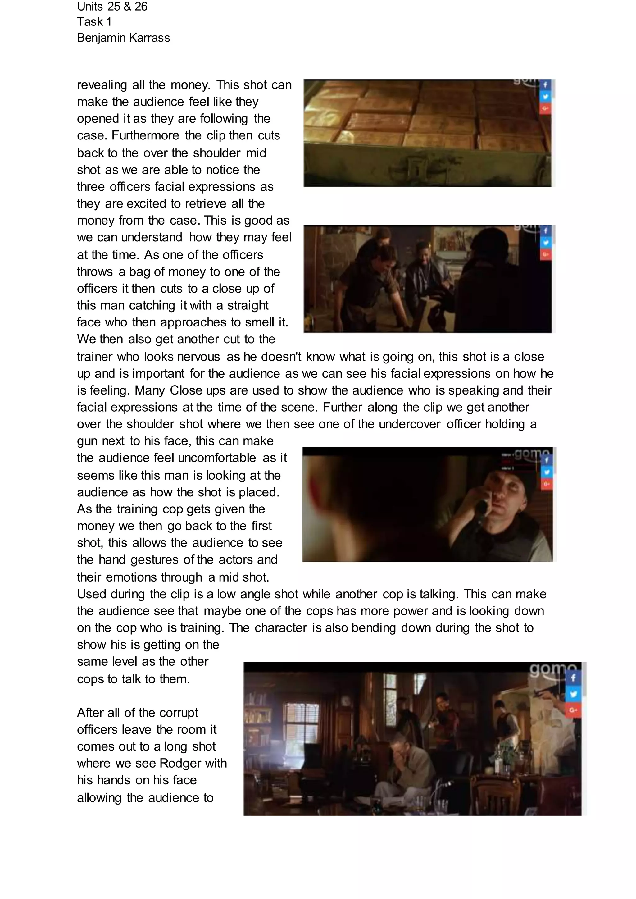 Units 25 & 26
Task 1
Benjamin Karrass
revealing all the money. This shot can
make the audience feel like they
opened it as they are following the
case. Furthermore the clip then cuts
back to the over the shoulder mid
shot as we are able to notice the
three officers facial expressions as
they are excited to retrieve all the
money from the case. This is good as
we can understand how they may feel
at the time. As one of the officers
throws a bag of money to one of the
officers it then cuts to a close up of
this man catching it with a straight
face who then approaches to smell it.
We then also get another cut to the
trainer who looks nervous as he doesn't know what is going on, this shot is a close
up and is important for the audience as we can see his facial expressions on how he
is feeling. Many Close ups are used to show the audience who is speaking and their
facial expressions at the time of the scene. Further along the clip we get another
over the shoulder shot where we then see one of the undercover officer holding a
gun next to his face, this can make
the audience feel uncomfortable as it
seems like this man is looking at the
audience as how the shot is placed.
As the training cop gets given the
money we then go back to the first
shot, this allows the audience to see
the hand gestures of the actors and
their emotions through a mid shot.
Used during the clip is a low angle shot while another cop is talking. This can make
the audience see that maybe one of the cops has more power and is looking down
on the cop who is training. The character is also bending down during the shot to
show his is getting on the
same level as the other
cops to talk to them.
After all of the corrupt
officers leave the room it
comes out to a long shot
where we see Rodger with
his hands on his face
allowing the audience to
 